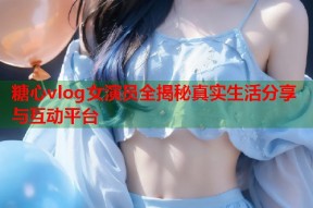 糖心vlog女演员全揭秘真实生活分享与互动平台