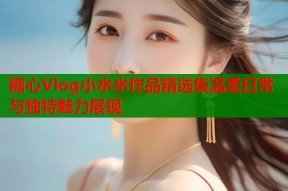 糖心Vlog小水水作品精选集温柔日常与独特魅力展现