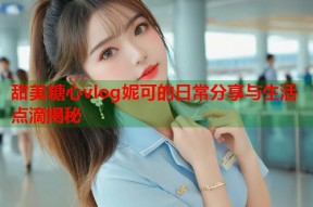甜美糖心vlog妮可的日常分享与生活点滴揭秘