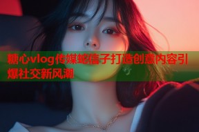 糖心vlog传媒蛇信子打造创意内容引爆社交新风潮