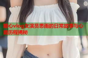 糖心vlog女演员思雨的日常故事与心路历程揭秘