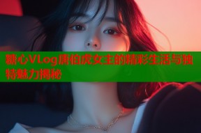 糖心VLog唐伯虎女主的精彩生活与独特魅力揭秘