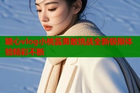 糖心vlog小桃酱勇敢挑战全新极限体验精彩不断