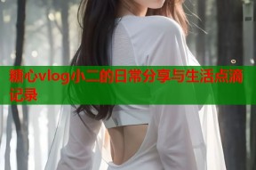 糖心vlog小二的日常分享与生活点滴记录
