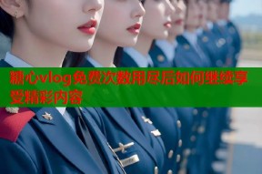 糖心vlog免费次数用尽后如何继续享受精彩内容