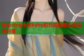 糖心vlog小余baby的日常甜蜜生活记录分享