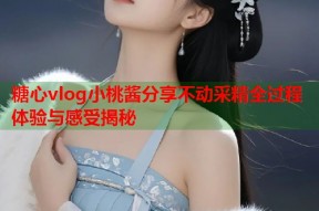 糖心vlog小桃酱分享不动采精全过程体验与感受揭秘