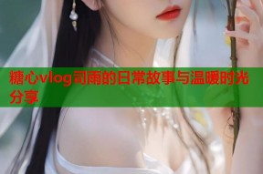 糖心vlog司雨的日常故事与温暖时光分享