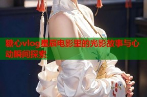 糖心vlog星辰电影里的光影故事与心动瞬间探索