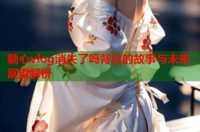 糖心vlog消失了吗背后的故事与未来展望解析