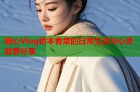 糖心Vlog桥本香菜的日常生活与心灵故事分享