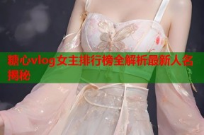 糖心vlog女主排行榜全解析最新人名揭秘
