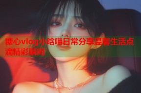 糖心vlog小晗喵日常分享温馨生活点滴精彩瞬间
