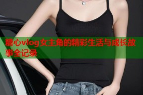 糖心vlog女主角的精彩生活与成长故事全记录