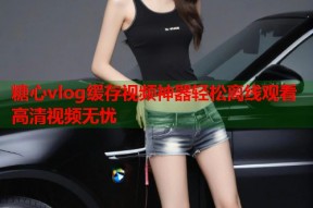 糖心vlog缓存视频神器轻松离线观看高清视频无忧