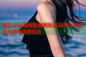 糖心vlog荔枝酱视频精选 轻松分享生活点滴与情感互动