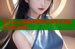 糖心vlog韩桐欣的日常分享与生活美学探索之旅(1)
