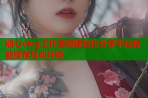 糖心vlog工作室视频创作分享平台智能推荐互动升级
