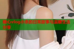 糖心vlog小余的日常故事与温暖生活分享