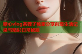 糖心vlog茶狸子独家分享创意生活记录与精彩日常秘籍