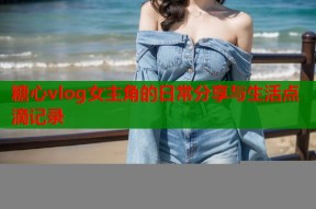 糖心vlog女主角的日常分享与生活点滴记录