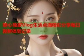 糖心独家Vlog生活点滴精彩分享每日新鲜体验记录