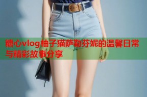 糖心vlog柚子猫萨勒芬妮的温馨日常与精彩故事分享