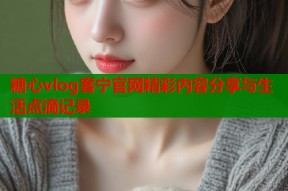 糖心vlog客宁官网精彩内容分享与生活点滴记录