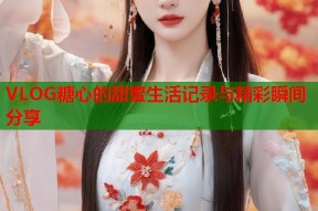 VLOG糖心的甜蜜生活记录与精彩瞬间分享