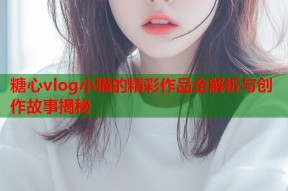 糖心vlog小猫的精彩作品全解析与创作故事揭秘