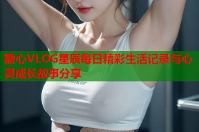糖心VLOG星辰每日精彩生活记录与心灵成长故事分享