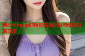 糖心vlogup的精彩生活记录与创意分享日常