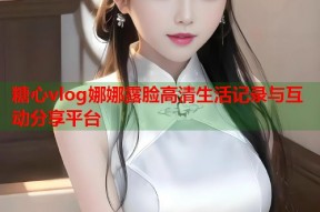 糖心vlog娜娜露脸高清生活记录与互动分享平台