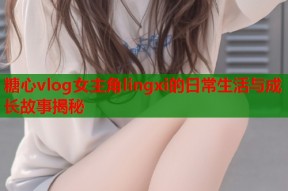 糖心vlog女主角lingxi的日常生活与成长故事揭秘