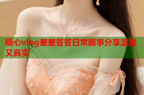 糖心vlog羞羞答答日常趣事分享温馨又真实