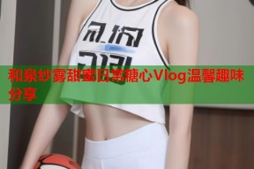 和泉纱雾甜蜜日常糖心Vlog温馨趣味分享
