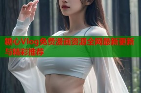 糖心Vlog免费漫画资源全网最新更新与精彩推荐
