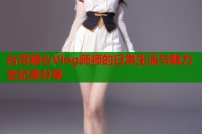 台湾糖心Vlog师师的日常生活与魅力全纪录分享