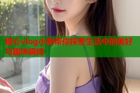 糖心vlog小新带你探索生活中的美好与趣味瞬间