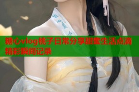 糖心vlog桃子日常分享甜蜜生活点滴精彩瞬间记录