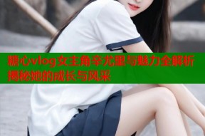 糖心vlog女主角辛尤里与魅力全解析揭秘她的成长与风采