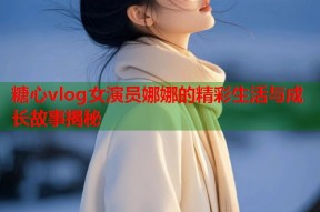 糖心vlog女演员娜娜的精彩生活与成长故事揭秘