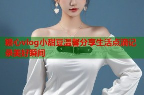 糖心vlog小甜豆温馨分享生活点滴记录美好瞬间
