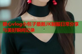 糖心vlog小包子最新JK制服日常分享与美好瞬间记录