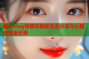 糖心vlog特莱莎最新生活分享与心路历程全纪录