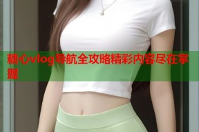 糖心vlog导航全攻略精彩内容尽在掌握