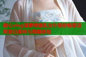 糖心vlog菠萝啤爆乳女仆带你畅享清爽夏日美味与萌趣体验