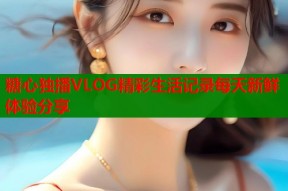 糖心独播VLOG精彩生活记录每天新鲜体验分享