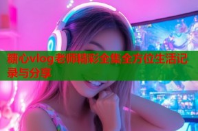 糖心vlog老师精彩全集全方位生活记录与分享