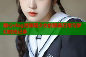 糖心vlog洛丽塔少女的甜美日常与梦幻时光记录